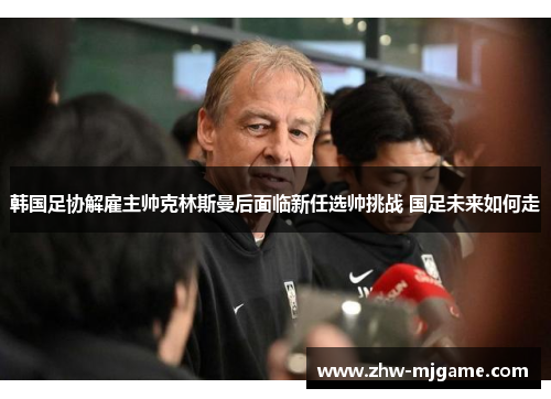 韩国足协解雇主帅克林斯曼后面临新任选帅挑战 国足未来如何走 韩国足协解雇主帅克林斯曼后面临新任选帅挑战 国足未来如何走