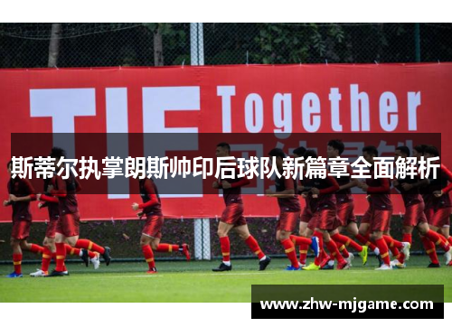 斯蒂尔执掌朗斯帅印后球队新篇章全面解析